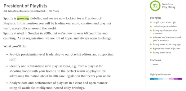 Job post from Spotify. The title is President of Playlists. The Textio score is 92 (very strong). Strengths: Length is just about right, Limited corporate cliches, Strong equal opportunity statement, Balances "we" statements and "you" statements, Strong use of active language, Appropriate use of adjectives, Strong use of verbs