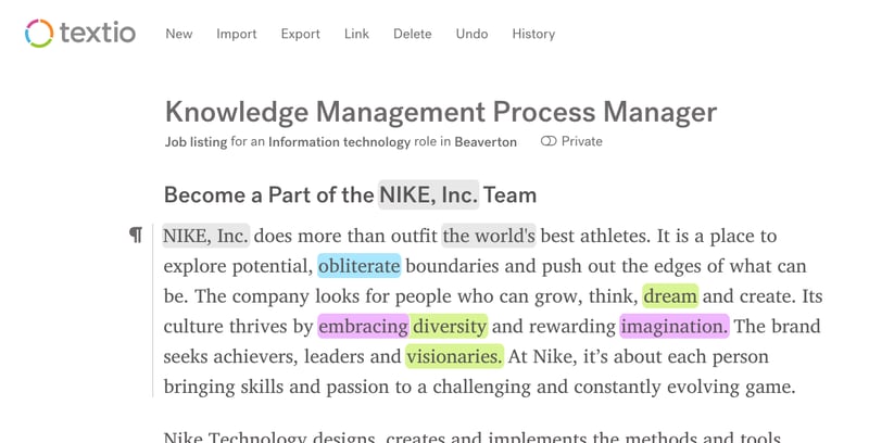 Example job post in Textio. Title: Knowledge Management Process Manager. Job listing for an Information technology role in Beaverton. Become a Part of the NIKE, Inc. Tesm. NIKE, Inc. does more than outfit the world's best athletes. It is a place to explore potential, obliterate boundaries and push out the edges of what can be. The company looks for people who can grow, think, dream and create. Its culture thrives by embracing diversity and rewarding imagination. The brand seeks achievers, leaders and visionaries. At Nike, it's about each person bringing skills and passion to a challenging and constantly evolving game. (cuts off before next paragraph)